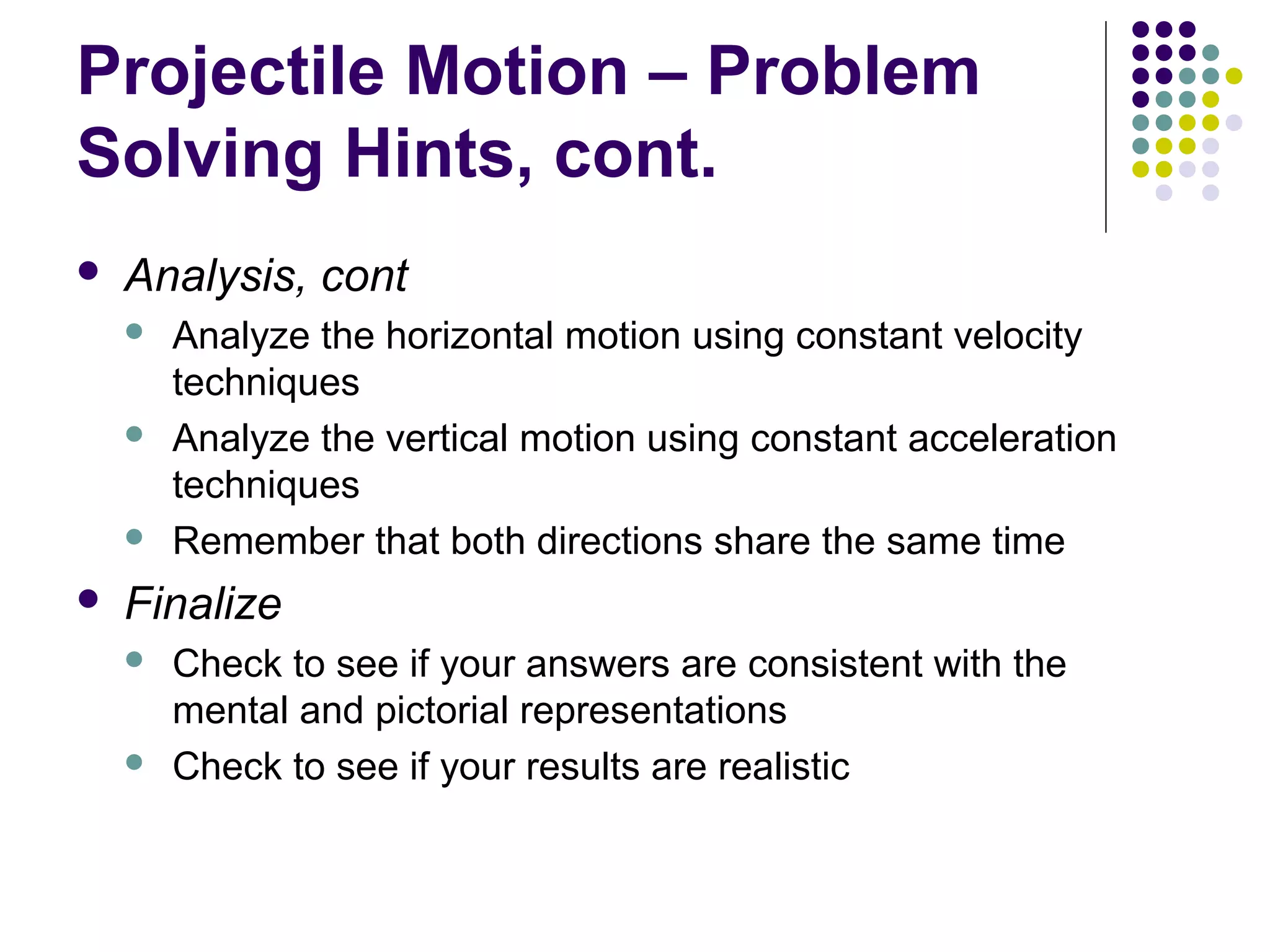 Projectile Motion – Problem
Solving Hints, cont.


Analysis, cont








Analyze the horizontal motion using constant velocity
techniques
Analyze the vertical motion using constant acceleration
techniques
Remember that both directions share the same time

Finalize




Check to see if your answers are consistent with the
mental and pictorial representations
Check to see if your results are realistic

 