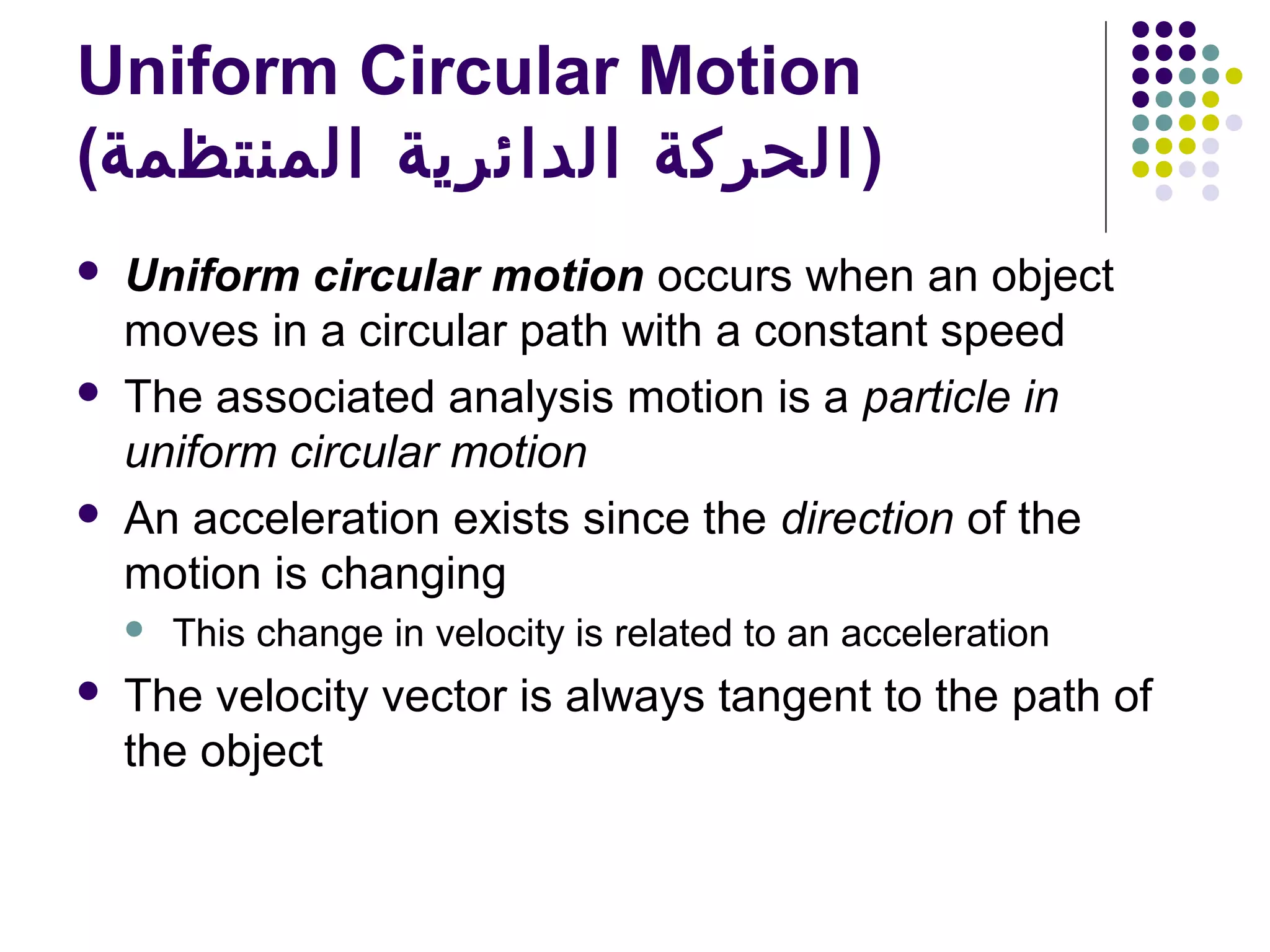 Uniform Circular Motion
(‫) الحركة الدائرية المنتظمة‬






Uniform circular motion occurs when an object
moves in a circular path with a constant speed
The associated analysis motion is a particle in
uniform circular motion
An acceleration exists since the direction of the
motion is changing




This change in velocity is related to an acceleration

The velocity vector is always tangent to the path of
the object

 