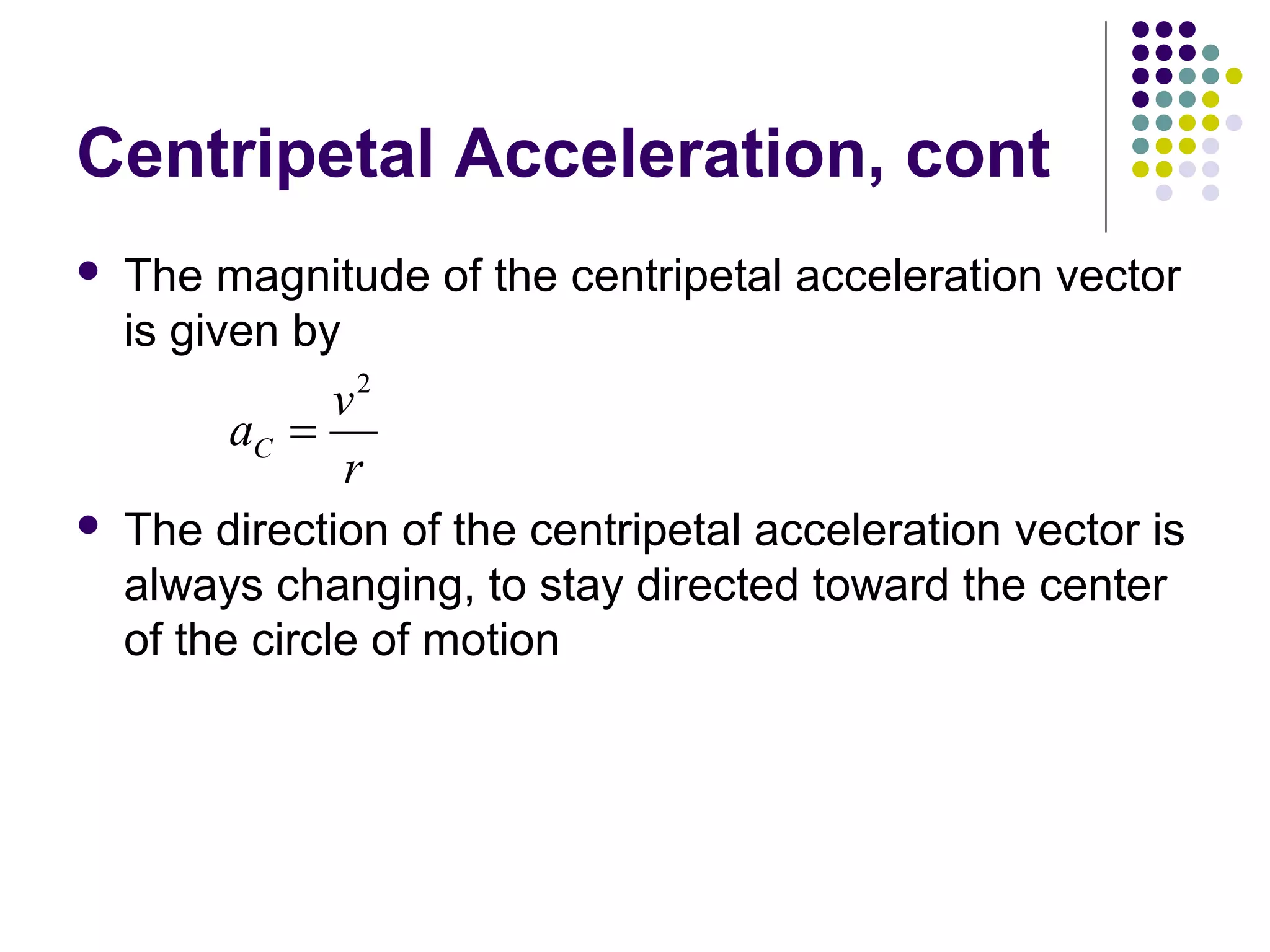 Centripetal Acceleration, cont


The magnitude of the centripetal acceleration vector
is given by

v2
aC =
r


The direction of the centripetal acceleration vector is
always changing, to stay directed toward the center
of the circle of motion

 