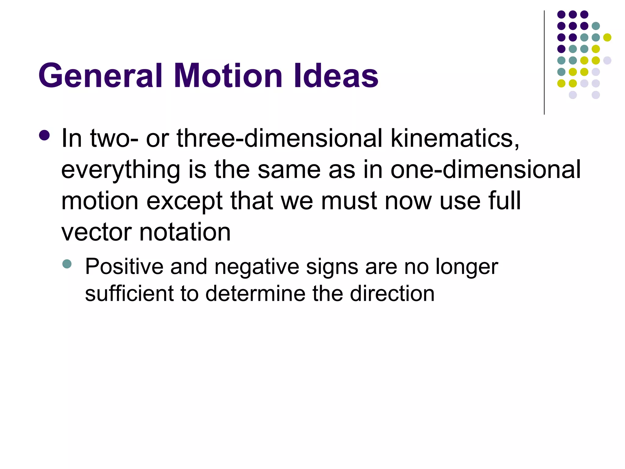 General Motion Ideas
 In

two- or three-dimensional kinematics,
everything is the same as in one-dimensional
motion except that we must now use full
vector notation


Positive and negative signs are no longer
sufficient to determine the direction

 