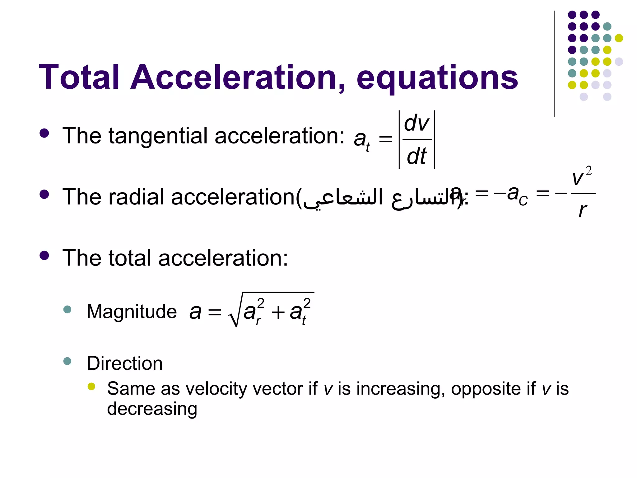 Total Acceleration, equations


dv
The tangential acceleration: at =
dt



v2
ar
The radial acceleration(‫− = :)التسارع الشعاعي‬aC = −
r



The total acceleration:

a = a +a
2
r

2
t



Magnitude



Direction
 Same as velocity vector if v is increasing, opposite if v is
decreasing

 