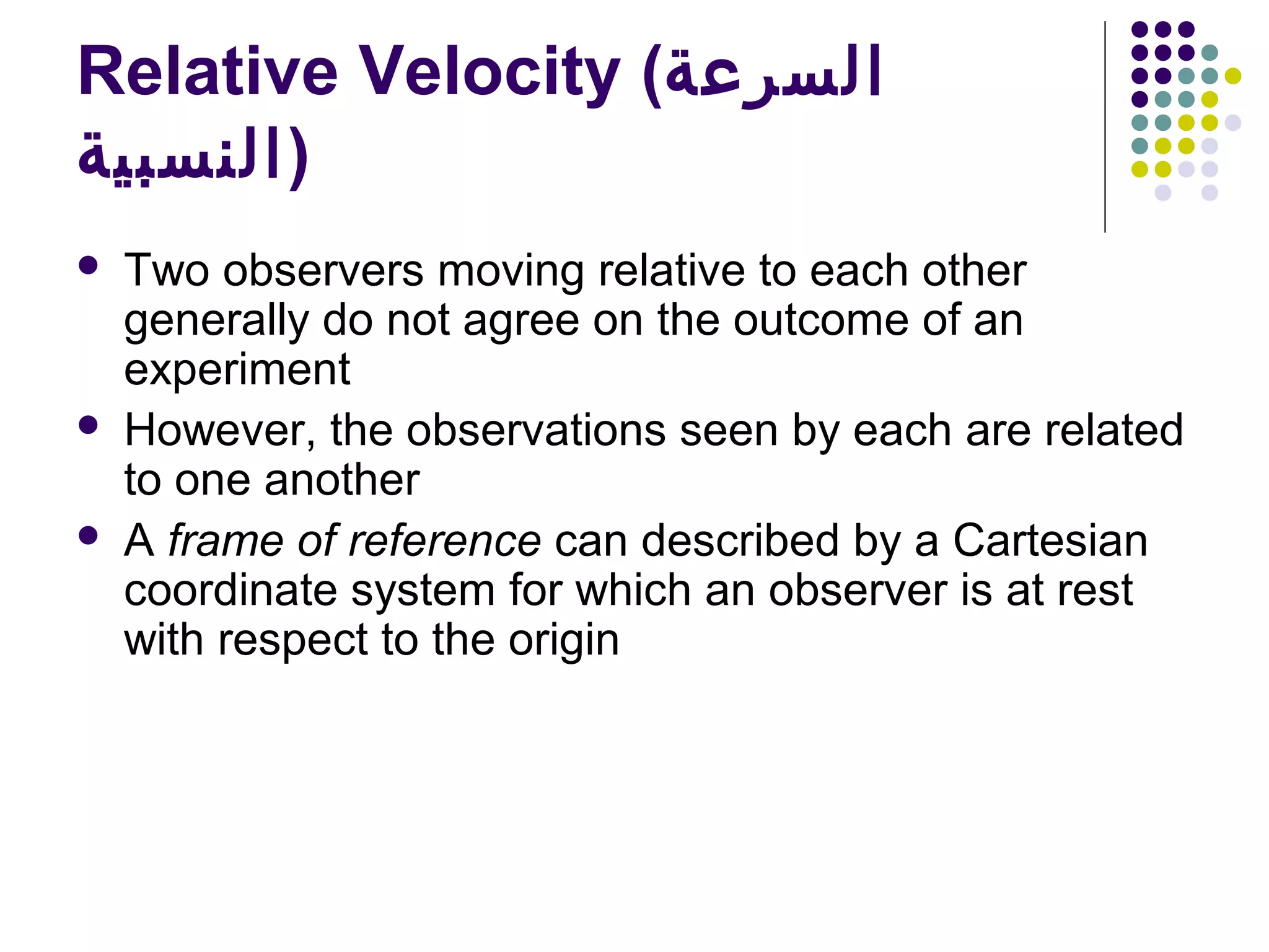 Relative Velocity (‫السرعة‬
‫)النسبية‬





Two observers moving relative to each other
generally do not agree on the outcome of an
experiment
However, the observations seen by each are related
to one another
A frame of reference can described by a Cartesian
coordinate system for which an observer is at rest
with respect to the origin

 