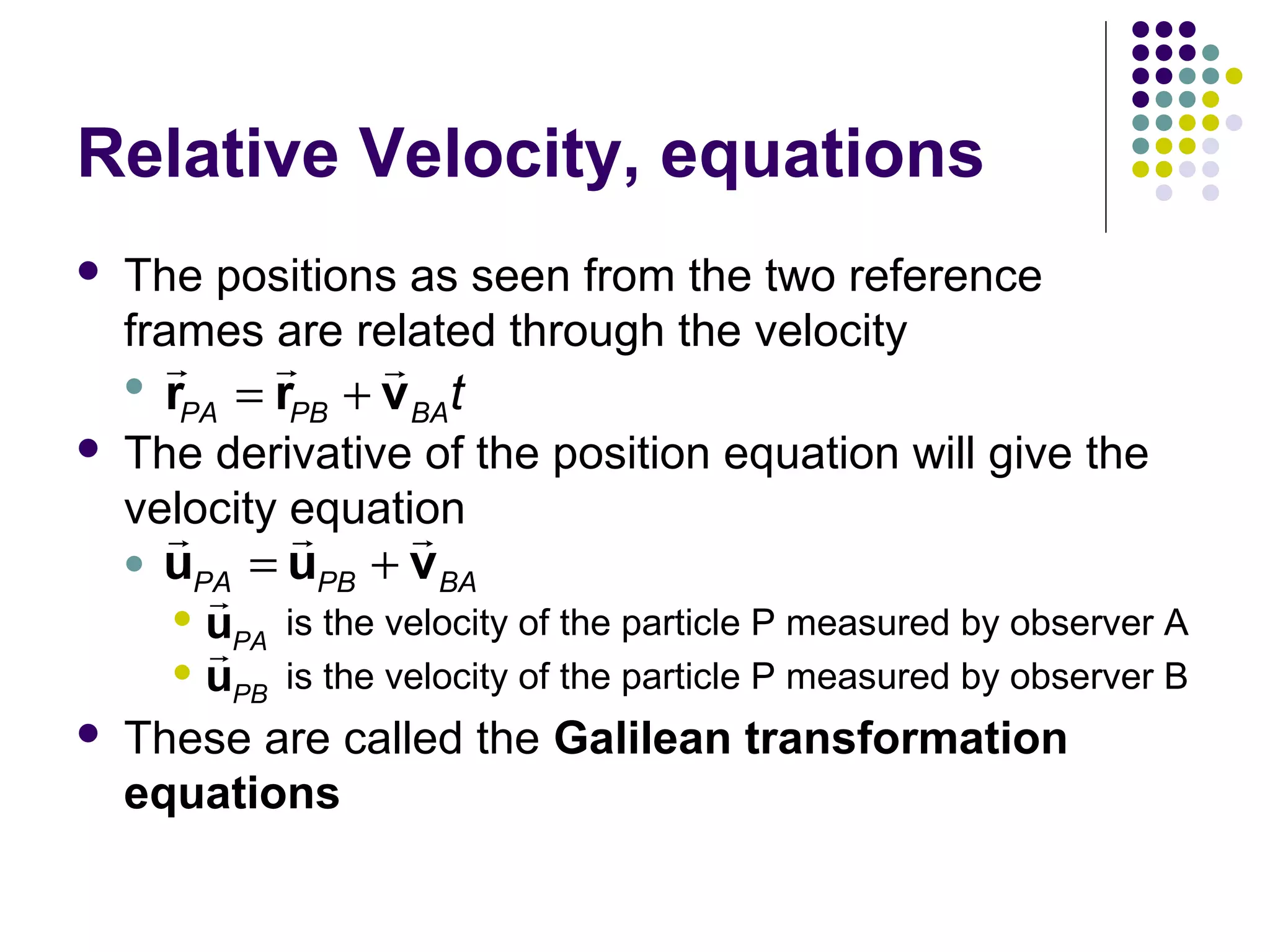 Relative Velocity, equations


The positions as seen from the two reference
frames are related through the velocity

r
r
r
 r
PA = rPB + v BA t



The derivative of the position equation will give the
velocity equation
r
r
r




uPA = uPB + vBA

r
u
is the velocity of the particle P measured by observer A
r PA
u
is the velocity of the particle P measured by observer B
PB
These are called the Galilean transformation
equations

 