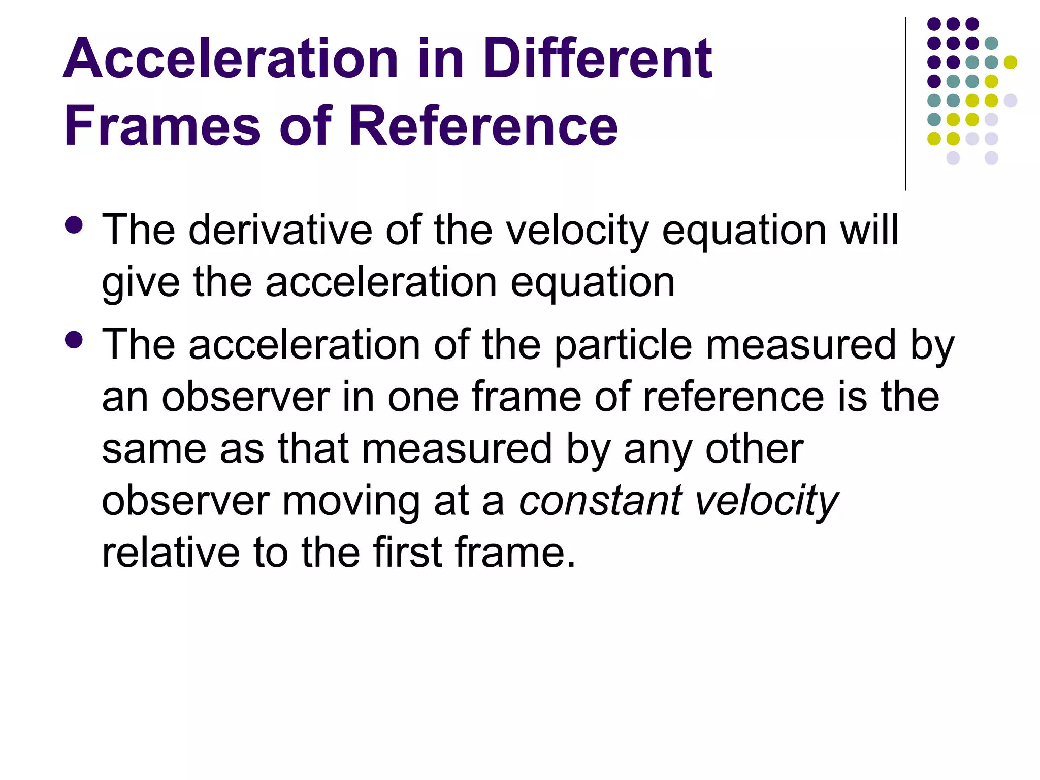 Acceleration in Different
Frames of Reference
 The

derivative of the velocity equation will
give the acceleration equation
 The acceleration of the particle measured by
an observer in one frame of reference is the
same as that measured by any other
observer moving at a constant velocity
relative to the first frame.

 