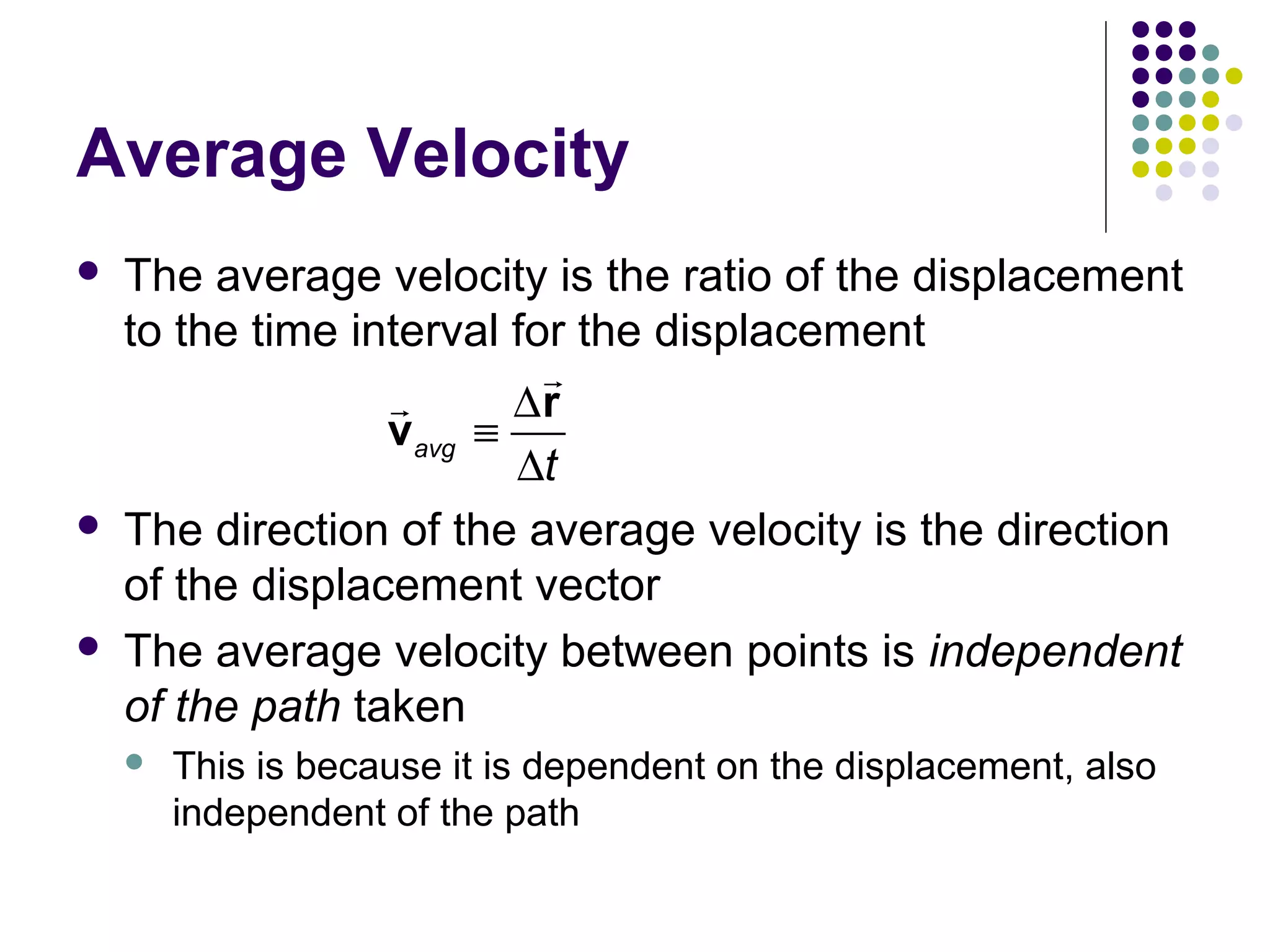 Average Velocity






The average velocity is the ratio of the displacement
to the time interval for the displacement
r
r
∆r
vavg ≡
∆t
The direction of the average velocity is the direction
of the displacement vector
The average velocity between points is independent
of the path taken


This is because it is dependent on the displacement, also
independent of the path

 