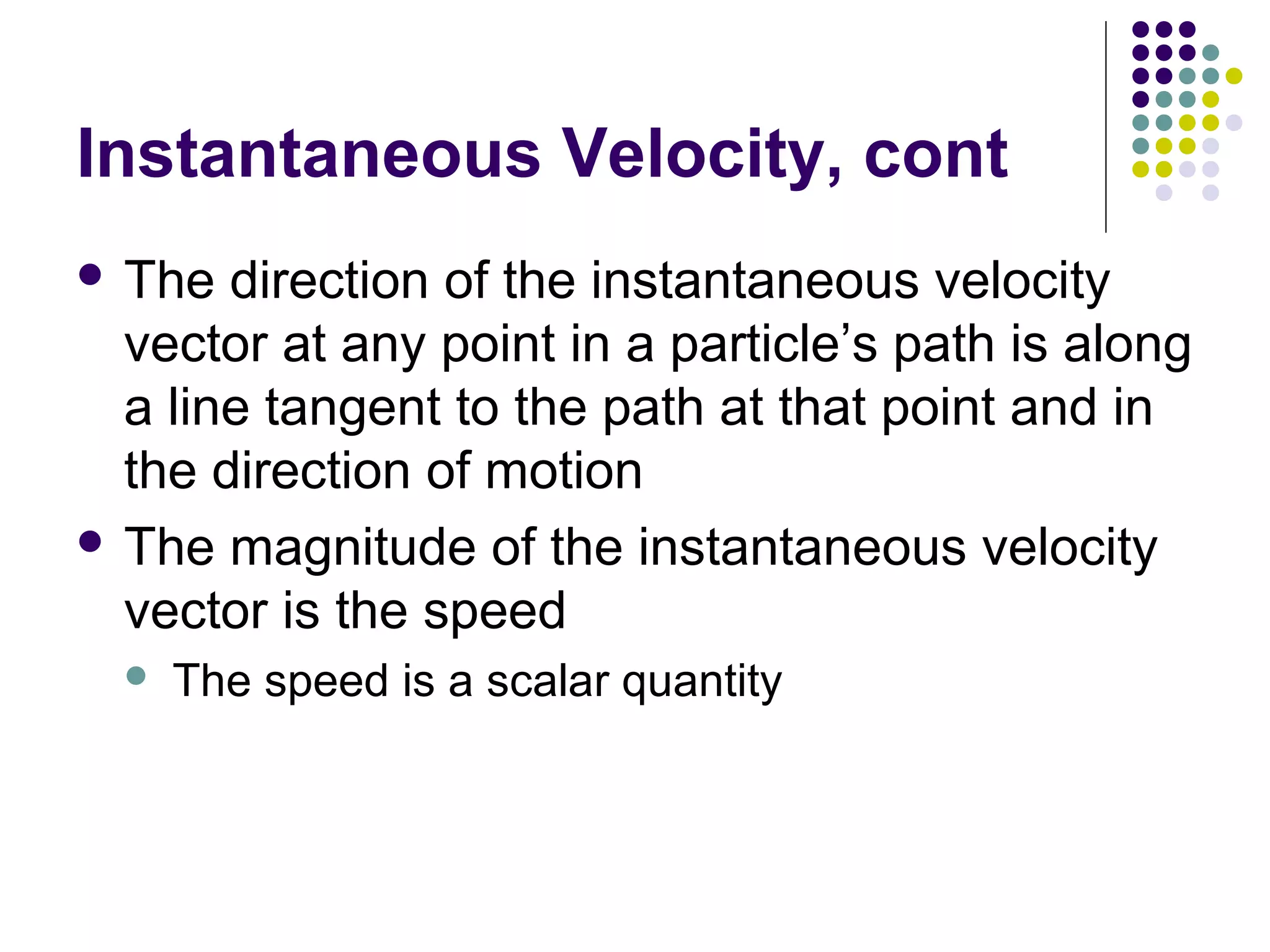 Instantaneous Velocity, cont
 The

direction of the instantaneous velocity
vector at any point in a particle’s path is along
a line tangent to the path at that point and in
the direction of motion
 The magnitude of the instantaneous velocity
vector is the speed


The speed is a scalar quantity

 