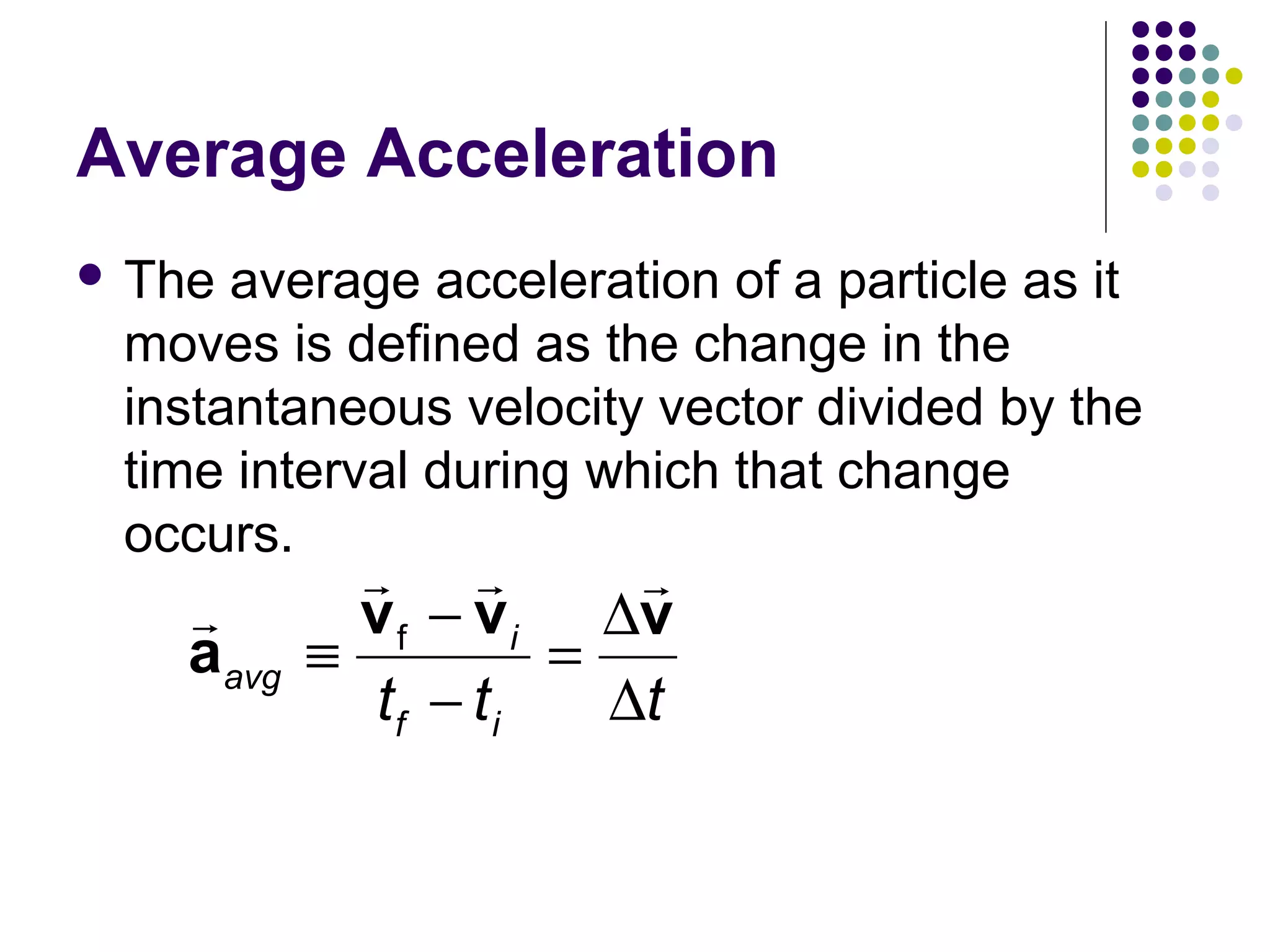 Average Acceleration
 The

average acceleration of a particle as it
moves is defined as the change in the
instantaneous velocity vector divided by the
time interval during which that change
occurs.

r
aavg

r r
r
v f − v i ∆v
≡
=
tf − t i
∆t

 