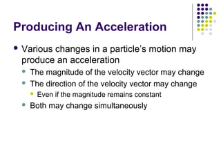 Producing An Acceleration
 Various

changes in a particle’s motion may
produce an acceleration



The magnitude of the velocity vector may change
The direction of the velocity vector may change




Even if the magnitude remains constant

Both may change simultaneously

 