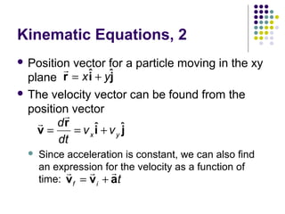 Kinematic Equations, 2
 Position

r vector for a particle moving in the xy
i
j
plane r = x ˆ + yˆ
 The velocity vector can be found from the
position vector
r
r dr
v=
= vxˆ + vy ˆ
i
j
dt


Since acceleration is constant, we can also find
an expression for the velocity as a function of
r
r r
time: v f = v i + at

 