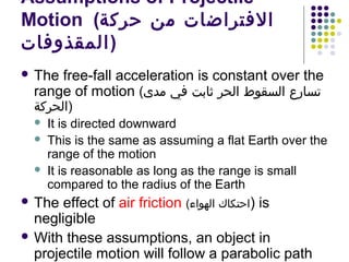 Assumptions of Projectile
Motion (‫الفتراضات من حركة‬
‫)المقذوفات‬
 The

free-fall acceleration is constant over the
range of motion (‫تسارع السقوط الحر ثابت في مدى‬

‫)الحركة‬




It is directed downward
This is the same as assuming a flat Earth over the
range of the motion
It is reasonable as long as the range is small
compared to the radius of the Earth

 The

effect of air friction (‫ )احتكاك الهواء‬is
negligible
 With these assumptions, an object in
projectile motion will follow a parabolic path

 