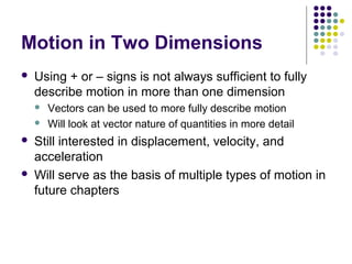 Motion in Two Dimensions


Using + or – signs is not always sufficient to fully
describe motion in more than one dimension







Vectors can be used to more fully describe motion
Will look at vector nature of quantities in more detail

Still interested in displacement, velocity, and
acceleration
Will serve as the basis of multiple types of motion in
future chapters

 