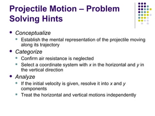Projectile Motion – Problem
Solving Hints


Conceptualize




Categorize





Establish the mental representation of the projectile moving
along its trajectory
Confirm air resistance is neglected
Select a coordinate system with x in the horizontal and y in
the vertical direction

Analyze



If the initial velocity is given, resolve it into x and y
components
Treat the horizontal and vertical motions independently

 
