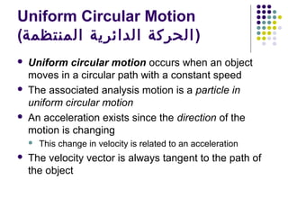 Uniform Circular Motion
(‫) الحركة الدائرية المنتظمة‬






Uniform circular motion occurs when an object
moves in a circular path with a constant speed
The associated analysis motion is a particle in
uniform circular motion
An acceleration exists since the direction of the
motion is changing




This change in velocity is related to an acceleration

The velocity vector is always tangent to the path of
the object

 