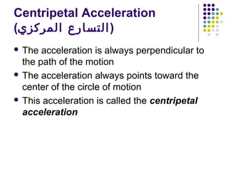 Centripetal Acceleration
(‫) التسارع المركزي‬
 The

acceleration is always perpendicular to
the path of the motion
 The acceleration always points toward the
center of the circle of motion
 This acceleration is called the centripetal
acceleration

 