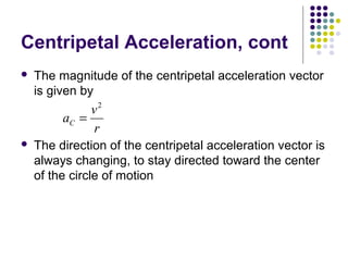 Centripetal Acceleration, cont


The magnitude of the centripetal acceleration vector
is given by

v2
aC =
r


The direction of the centripetal acceleration vector is
always changing, to stay directed toward the center
of the circle of motion

 
