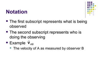 Notation
 The

first subscript represents what is being
observed
 The second subscript represents who is
doing the observing
r
 Example v
AB


The velocity of A as measured by observer B

 