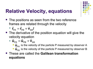 Relative Velocity, equations


The positions as seen from the two reference
frames are related through the velocity

r
r
r
 r
PA = rPB + v BA t



The derivative of the position equation will give the
velocity equation
r
r
r




uPA = uPB + vBA

r
u
is the velocity of the particle P measured by observer A
r PA
u
is the velocity of the particle P measured by observer B
PB
These are called the Galilean transformation
equations

 