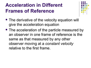 Acceleration in Different
Frames of Reference
 The

derivative of the velocity equation will
give the acceleration equation
 The acceleration of the particle measured by
an observer in one frame of reference is the
same as that measured by any other
observer moving at a constant velocity
relative to the first frame.

 