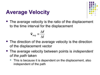 Average Velocity






The average velocity is the ratio of the displacement
to the time interval for the displacement
r
r
∆r
vavg ≡
∆t
The direction of the average velocity is the direction
of the displacement vector
The average velocity between points is independent
of the path taken


This is because it is dependent on the displacement, also
independent of the path

 