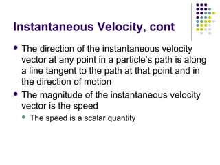 Instantaneous Velocity, cont
 The

direction of the instantaneous velocity
vector at any point in a particle’s path is along
a line tangent to the path at that point and in
the direction of motion
 The magnitude of the instantaneous velocity
vector is the speed


The speed is a scalar quantity

 