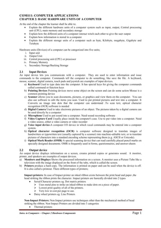 Intro. to Computers – Chapter 2 Hardware Components Page 1
COM111: COMPUTER APPLICATIONS
CHAPTER 2: BASIC HARDWARE UNITS OF A COMPUTER
At the end of the chapter the learner shall be able to;
 Explain the different hardware units of a computer system such as input, output, Central processing
unit (CPU), main memory and secondary storage
 Explain how the different units of a computer interact witch each other to give the user output
 Explain how information is stored in a computer
 Explain the different storage units of a computer such as byte, Kilobyte, megabyte, Gigabyte and
Terabyte
Hardware units (Devices) of a computer can be categorized into five units;
i. Input unit
ii. Output Unit
iii. Central processing unit (CPU) or processor
iv. Primary Memory
v. Secondary Storage/Backing Storage
2.1 Input Devices
An input device lets you communicate with a computer. They are used to enter information and issue
commands to the computer. Commands tell the computer to do something, like save the file. A keyboard,
mouse, scanner, digital camera, touch pads and joystick are examples of input devices.
a) Keyboard Used to type data into the computer. It has special keys for giving the computer commands
called command or function keys
b) Pointing Devices Pointing devices move some object on the screen and can do some action Mouse is a
common pointing device
c) Scanner allows you to scan documents, pictures, or graphics and view them on the computer. You can
also use software to edit the items you scan. Used to put printed pictures and text into a computer. It
Converts an image into dots that the computer can understand .To scan text, optical character
recognition (OCR) software is needed
d) Digital Camera Used to take electronic pictures of an object. The pictures taken by a digital camera can
be used directly by a computer
e) Microphone Used to put sound into a computer. Need sound recording software
f) Video Capture Card Usually place inside the computer's case. Use to put video into a computer. Need
a video source, either a video camera or video recorder
g) Voice input device-A computer I/O device in which vocal commands may be entered into a computer
system.
h) Optical character recognition (OCR) is computer software designed to translate images of
handwritten or typewritten text (usually captured by a scanner) into machine-editable text, or to translate
pictures of characters into a standard encoding scheme representing them (e.g. ASCII or Unicode).
i) Optical Mark Reader (OMR) A special scanning device that can read carefully placed pencil marks on
specially designed documents. OMR is frequently used in forms, questionnaires, and answer-sheets
2.2 Output device
An output device displays information on a screen, creates printed copies or generates sound. A monitor,
printer, and speakers are examples of output devices.
a) Monitors and Displays Shows the processed information on a screen. A monitor uses a Picture Tube like a
television with the image displayed on the front of the tube, which is called the screen.
b) Printers produce a hard copy. The information is printed on paper and can be used when the device is off.
It is also called a printout. There different types of printers;
Impact printers: In case of Impact printer an inked ribbon exists between the print head and paper ,the
head striking the ribbon prints the character. Impact printers are basically divided into 2 types
 Serial/Character printers eg. Dot matrix printers
 Uses metal pins to strike an inked ribbon to make dots on a piece of paper.
 Lowest print quality of all of the printers.
 Very low in cost per page to use.
 Daisy wheel printers eg. Line Printers
Non-Impact Printers: Non Impact printers use techniques other than the mechanical method of head
striking the ribbon. Non Impact Printers are divided into 3 categories
 Thermal printers
 