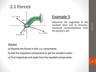 2.1 Forces
Example 3
Determine the magnitude of the
resultant force and its direction,
measured counterclockwise from
the positive x axis
Solution
a) Resolve the forces in their x-y components.
b) Add the respective components to get the resultant vector.
c) Find magnitude and angle from the resultant components.
January2015
19
 