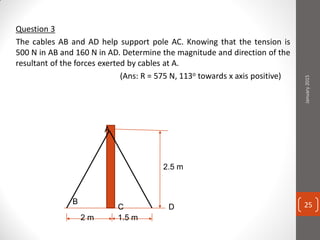 Question 3
The cables AB and AD help support pole AC. Knowing that the tension is
500 N in AB and 160 N in AD. Determine the magnitude and direction of the
resultant of the forces exerted by cables at A.
(Ans: R = 575 N, 113o towards x axis positive)
A
B
C D
2 m 1.5 m
2.5 m
January2015
25
 
