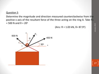 Question 5
Determine the magnitude and direction measured counterclockwise from the
positive x axis of the resultant force of the three acting on the ring A. Take F1
= 500 N and  = 20o
(Ans: R = 1.03 kN, = 87.9o)
y
x
600 N
F1
400 N
30o
3
4
5
January2015
27
 