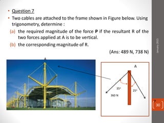 • Question 7
• Two cables are attached to the frame shown in Figure below. Using
trigonometry, determine :
(a) the required magnitude of the force P if the resultant R of the
two forces applied at A is to be vertical.
(b) the corresponding magnitude of R.
(Ans: 489 N, 738 N)
A
A
25o
35o
360 N
P
January2015
30
 