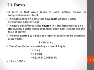 2.1 Forces
A force is that which tends to exert motion, tension or
compression on an object.
The loads acting on a structure have mass which is usually
measured in kilograms(kg).
The basic unit of force is the newton (N). The force exerted on a
structure by a static load is dependent upon both its mass and the
force of gravity.
The force exerted by a body as a result of gravity can be described
as its weight.
F =W= m x g
 Therefore, the force exerted by a mass of 1 kg is:
F = m x g
= 1 x 9.81
=9.81 N @ 0.00981 kN
 1 kN = 1000 N
January2015
3
 