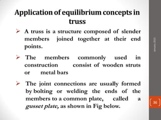 Applicationof equilibriumconceptsin
truss
 A truss is a structure composed of slender
members joined together at their end
points.
 The members commonly used in
construction consist of wooden struts
or metal bars
 The joint connections are usually formed
by bolting or welding the ends of the
members to a common plate, called a
gusset plate, as shown in Fig below.
January2015
36
 