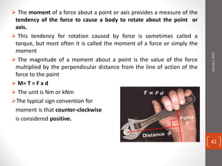  The moment of a force about a point or axis provides a measure of the
tendency of the force to cause a body to rotate about the point or
axis.
 This tendency for rotation caused by force is sometimes called a
torque, but most often it is called the moment of a force or simply the
moment
 The magnitude of a moment about a point is the value of the force
multiplied by the perpendicular distance from the line of action of the
force to the point
 M= T = F x d
 The unit is Nm or kNm
The typical sign convention for
moment is that counter-clockwise
is considered positive.
January2015
42
 