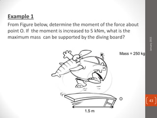 Example 1
From Figure below, determine the moment of the force about
point O. If the moment is increased to 5 kNm, what is the
maximum mass can be supported by the diving board?
1.5 m
Mass = 250 kg
January2015
43
 