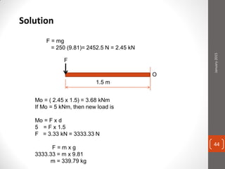 Solution
F = mg
= 250 (9.81)= 2452.5 N = 2.45 kN
1.5 m
Mo = ( 2.45 x 1.5) = 3.68 kNm
If Mo = 5 kNm, then new load is
Mo = F x d
5 = F x 1.5
F = 3.33 kN = 3333.33 N
F = m x g
3333.33 = m x 9.81
m = 339.79 kg
F
January2015
44
 