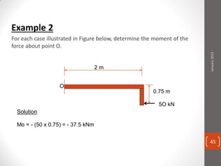 Example 2
For each case illustrated in Figure below, determine the moment of the
force about point O.
5O kN
2 m
0.75 m
Solution
Mo = - (50 x 0.75) = - 37.5 kNm
January2015
45
 