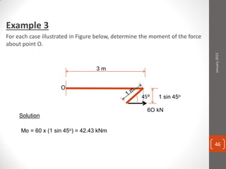 Example 3
For each case illustrated in Figure below, determine the moment of the force
about point O.
6O kN
3 m
45o
Solution
1 sin 45o
Mo = 60 x (1 sin 45o) = 42.43 kNm
January2015
46
 