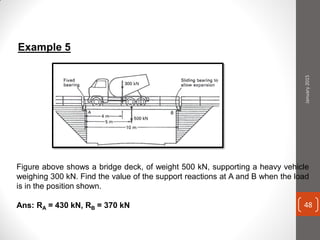 Figure above shows a bridge deck, of weight 500 kN, supporting a heavy vehicle
weighing 300 kN. Find the value of the support reactions at A and B when the load
is in the position shown.
Ans: RA = 430 kN, RB = 370 kN
Example 5
January2015
48
 
