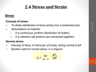 2.4 Stress and Strain
Stress
Concept of stress
 To obtain distribution of force acting over a sectioned area
 Assumptions of material:
1. It is continuous (uniform distribution of matter)
2. It is cohesive (all portions are connected together)
Normal stress
 Intensity of force, or force per unit area, acting normal to ΔA
 Symbol used for normal stress, is σ (sigma)
σz =
lim
ΔA →0
ΔFz
ΔA
January2015
52
 