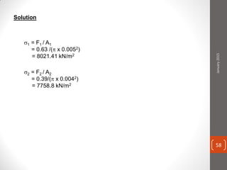 Solution
1 = F1 / A1
= 0.63 /( x 0.0052)
= 8021.41 kN/m2
2 = F2 / A2
= 0.39/( x 0.0042)
= 7758.8 kN/m2
January2015
58
 