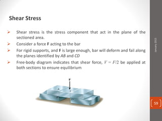 Shear Stress
 Shear stress is the stress component that act in the plane of the
sectioned area.
 Consider a force F acting to the bar
 For rigid supports, and F is large enough, bar will deform and fail along
the planes identified by AB and CD
 Free-body diagram indicates that shear force, V = F/2 be applied at
both sections to ensure equilibrium
January2015
59
 