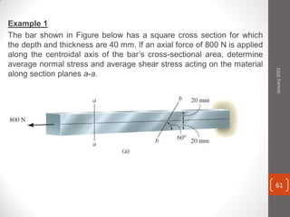 Example 1
The bar shown in Figure below has a square cross section for which
the depth and thickness are 40 mm. If an axial force of 800 N is applied
along the centroidal axis of the bar’s cross-sectional area, determine
average normal stress and average shear stress acting on the material
along section planes a-a.
January2015
61
 