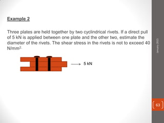 Example 2
Three plates are held together by two cyclindrical rivets. If a direct pull
of 5 kN is applied between one plate and the other two, estimate the
diameter of the rivets. The shear stress in the rivets is not to exceed 40
N/mm2.
5 kN
January2015
63
 