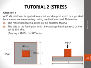 Question 1
A 50 kN axial load is applied to a short wooden post which is supported
by a square concrete footing resting on distributed soil. Determine
(a) The maximum bearing stress on the concrete footing
(b) The size of the footing for which the average bearing stress on the
soil is 150 kPa.
(Ans: B = 4MPa, b= 577 mm)
Plan
125 mm
100 mm b
b
50 kN
January2015
65
TUTORIAL 2 (STRESS
 