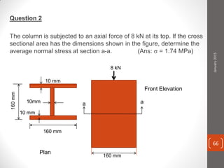 Question 2
The column is subjected to an axial force of 8 kN at its top. If the cross
sectional area has the dimensions shown in the figure, determine the
average normal stress at section a-a. (Ans:  = 1.74 MPa)
Plan
Front Elevation
160 mm
160 mm
a a
10 mm
10mm
10 mm
8 kN
160mm
January2015
66
 