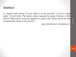 Question 4
A square hole having 12 mm sides is to be punched out of a metal
plate 1.6 mm thick. The shear stress required to cause fracture is 350
N/mm2. What force must be applied to punch die? What would be the
compressive stress in the punch?
(Ans: 26.88 kN, 0.19 kN/mm2)
January2015
68
 