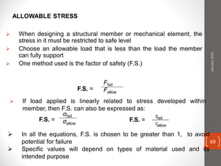 ALLOWABLE STRESS
 When designing a structural member or mechanical element, the
stress in it must be restricted to safe level
 Choose an allowable load that is less than the load the member
can fully support
 One method used is the factor of safety (F.S.)
F.S. =
Ffail
Fallow
 If load applied is linearly related to stress developed within
member, then F.S. can also be expressed as:
F.S. =
σfail
σallow
F.S. =
fail
allow
 In all the equations, F.S. is chosen to be greater than 1, to avoid
potential for failure
 Specific values will depend on types of material used and its
intended purpose
January2015
69
 