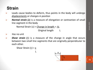 Strain
 Loads cause bodies to deform, thus points in the body will undergo
displacements or changes in position
 Normal strain () is a measure of elongation or contraction of small
line segment in the body
Normal Strain () = Change in length = L
Original length L
 Has no unit
 Shear strain () is a measure of the change in angle that occurs
between two small line segments that are originally perpendicular to
each other.
Shear Strain () = x
L
L
x
January2015
70
 