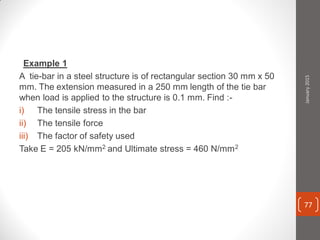 Example 1
A tie-bar in a steel structure is of rectangular section 30 mm x 50
mm. The extension measured in a 250 mm length of the tie bar
when load is applied to the structure is 0.1 mm. Find :-
i) The tensile stress in the bar
ii) The tensile force
iii) The factor of safety used
Take E = 205 kN/mm2 and Ultimate stress = 460 N/mm2
January2015
77
 