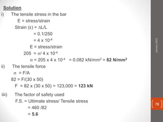 Solution
i) The tensile stress in the bar
E = stress/strain
Strain (ε) = ∆L/L
= 0.1/250
= 4 x 10-4
E = stress/strain
205 = / 4 x 10-4
 = 205 x 4 x 10-4 = 0.082 kN/mm2 = 82 N/mm2
ii) The tensile force
 = F/A
82 = F/(30 x 50)
F = 82 x (30 x 50) = 123,000 = 123 kN
iiii) The factor of safety used
F.S. = Ultimate stress/ Tensile stress
= 460 /82
= 5.6
January2015
78
 