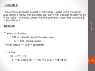 Example 2
The ultimate stress for a steel is 450 N/mm2. What is the maximum
load which a rod 50 mm diameter can carry with a factor of safety of 5?
If the rod is 1.5 m long, determine the extension under this loading.( E
= 200 kN/mm2.)
Solution
The factor of safety
F.S. = Ultimate stress/ Tensile stress
5 = 450 / tensile stress
Tensile stress = 450/5 = 90 N/mm2
 = F/A
90 = F/(π r2)
F = 90 x (π x 252) = 176,714.59 N = 176.71 kN
January2015
79
 